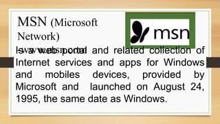 MSN (Microsoft
Network)
-www.msn.com
Is a web portal and related collection of
Internet services and apps for Windows
and mobiles devices, provided by
Microsoft and launched on August 24,
1995, the same date as Windows.
 