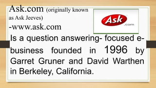 Ask.com (originally known
as Ask Jeeves)
-www.ask.com
Is a question answering- focused e-
business founded in 1996 by
Garret Gruner and David Warthen
in Berkeley, California.
 