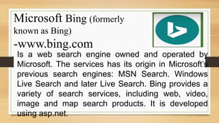 Microsoft Bing (formerly
known as Bing)
-www.bing.com
Is a web search engine owned and operated by
Microsoft. The services has its origin in Microsoft’s
previous search engines: MSN Search. Windows
Live Search and later Live Search. Bing provides a
variety of search services, including web, video,
image and map search products. It is developed
using asp.net.
 
