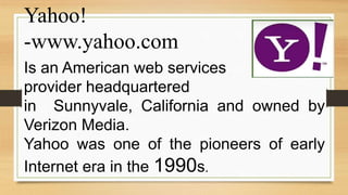 Yahoo!
-www.yahoo.com
Is an American web services
provider headquartered
in Sunnyvale, California and owned by
Verizon Media.
Yahoo was one of the pioneers of early
Internet era in the 1990s.
 