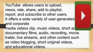 YouTube allows users to upload,
views, rate, share, add to playlist,
report, and subscribe to other users.
It offers a wide variety of user-generated
and corporate
media videos clip, music videos, short and
documentary films, audio, recording, movie
trailer, live streams, and other content such
as video blogging, short original videos,
and educational videos.
 