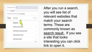 After you run a search,
you will see list of
relevant websites that
match your search
terms. These are
commonly known as
search result . If you see
a site that looks
interesting you can click
link to open it.
 
