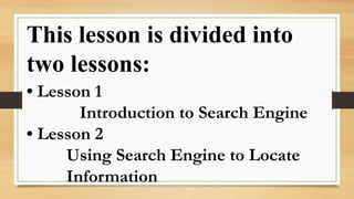 This lesson is divided into
two lessons:
• Lesson 1
Introduction to Search Engine
• Lesson 2
Using Search Engine to Locate
Information
 