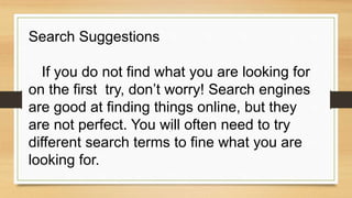 Search Suggestions
If you do not find what you are looking for
on the first try, don’t worry! Search engines
are good at finding things online, but they
are not perfect. You will often need to try
different search terms to fine what you are
looking for.
 