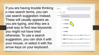 If you are having trouble thinking
o new search terms, you can
use search suggestion instead.
These will usually appears as
you are typing, and they are a
great way to find new keywords
you might not have tried
otherwise. To use a search
suggestion, you can click it with
your mouse, or select it with the
arrow keys on your keyboard.
 