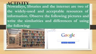 Nowadays, libraries and the internet are two of
the widely-used and acceptable resources of
information. Observe the following pictures and
write the similarities and differences of using
the following:
ACTIVITY
 