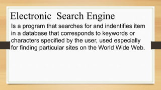 Electronic Search Engine
Is a program that searches for and indentifies item
in a database that corresponds to keywords or
characters specified by the user, used especially
for finding particular sites on the World Wide Web.
 