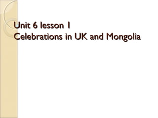 Unit 6 lesson 1
Celebrations in UK and Mongolia
 