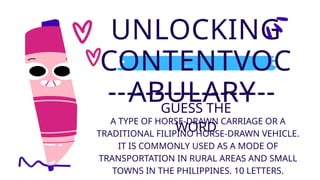 UNLOCKING
CONTENTVOC
ABULARY
GUESS THE
WORD
A TYPE OF HORSE-DRAWN CARRIAGE OR A
TRADITIONAL FILIPINO HORSE-DRAWN VEHICLE.
IT IS COMMONLY USED AS A MODE OF
TRANSPORTATION IN RURAL AREAS AND SMALL
TOWNS IN THE PHILIPPINES. 10 LETTERS.
 