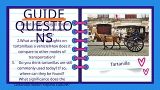 GUIDE
QUESTIO
NS
1..Based on the images shown,
how would you describea
tartanilla?
2.What are your thoughts on
tartanillaas a vehicle?How does it
compare to other modes of
transportation?
3. Do you think tartanillas are still
commonly used today? If so,
where can they be found?
What significance does the
tartanilla holdin Filipino culture?
Tartanilla
 