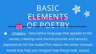 BASIC
ELEMENTS
OF POETRY
03
● Imagery – Descriptive language that appeals to the
senses, creating vivid mental pictures and sensory
experiences for the reader.This means the writer chooses
words that help you imagine how things look, sound,
 