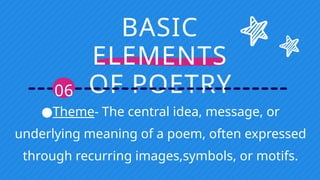 BASIC
ELEMENTS
OF POETRY
06
●Theme- The central idea, message, or
underlying meaning of a poem, often expressed
through recurring images,symbols, or motifs.
 