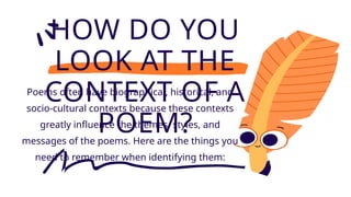 HOW DO YOU
LOOK AT THE
CONTEXT OF A
POEM?
Poems often have biographical, historical, and
socio-cultural contexts because these contexts
greatly influence the themes, styles, and
messages of the poems. Here are the things you
need to remember when identifying them:
 