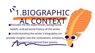 1.BIOGRAPHIC
AL CONTEXT
●Includes the life experiences, background,
beliefs, and personal history of the writer.
● Understanding the writer's biography can
provide insights into the motivations, emotions,
and perspectives behind their poems.
 