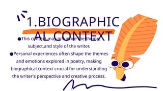 1.BIOGRAPHIC
AL CONTEXT
●This context may influence the theme,
subject,and style of the writer.
●Personal experiences often shape the themes
and emotions explored in poetry, making
biographical context crucial for understanding
the writer's perspective and creative process.
 