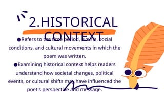 2.HISTORICAL
CONTEXT
●Refers to the time period, events, social
conditions, and cultural movements in which the
poem was written.
●Examining historical context helps readers
understand how societal changes, political
events, or cultural shifts may have influenced the
poet's perspective and message.
 