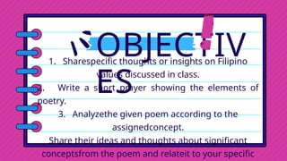 OBJECTIV
ES
1. Sharespecific thoughts or insights on Filipino
values discussed in class.
2. Write a short prayer showing the elements of
poetry.
3. Analyzethe given poem according to the
assignedconcept.
Share their ideas and thoughts about significant
conceptsfrom the poem and relateit to your specific
 