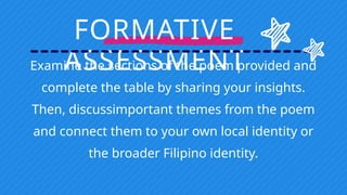 FORMATIVE
ASSESSMENT
Examine the sections of the poem provided and
complete the table by sharing your insights.
Then, discussimportant themes from the poem
and connect them to your own local identity or
the broader Filipino identity.
 