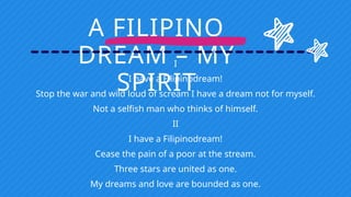 A FILIPINO
DREAM – MY
SPIRIT
I
I have a Filipinodream!
Stop the war and wild loud of scream I have a dream not for myself.
Not a selfish man who thinks of himself.
II
I have a Filipinodream!
Cease the pain of a poor at the stream.
Three stars are united as one.
My dreams and love are bounded as one.
 