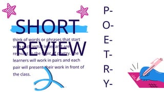 SHORT
REVIEW
think of words or phrases that start
with each initial letter and are
relevant to the topic of poetry. The
learners will work in pairs and each
pair will present their work in front of
the class.
P-
O-
E-
T-
R-
Y-
 