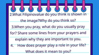 2.What Filipinovalue do you think is shown in
the image?Why do you think so?
3.When you pray, what do you usually pray
for? Share some lines from your prayers and
explain why they are important to you.
4. How does prayer play a role in your life?
What does it mean to you?
 
