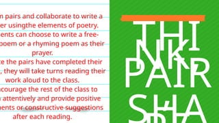 THI
NK,
PAIR
,
m pairs and collaborate to write a
yer usingthe elements of poetry.
dents can choose to write a free-
poem or a rhyming poem as their
prayer.
ce the pairs have completed their
s, they will take turns reading their
work aloud to the class.
ncourage the rest of the class to
n attentively and provide positive
ments or constructive suggestions
after each reading.
 