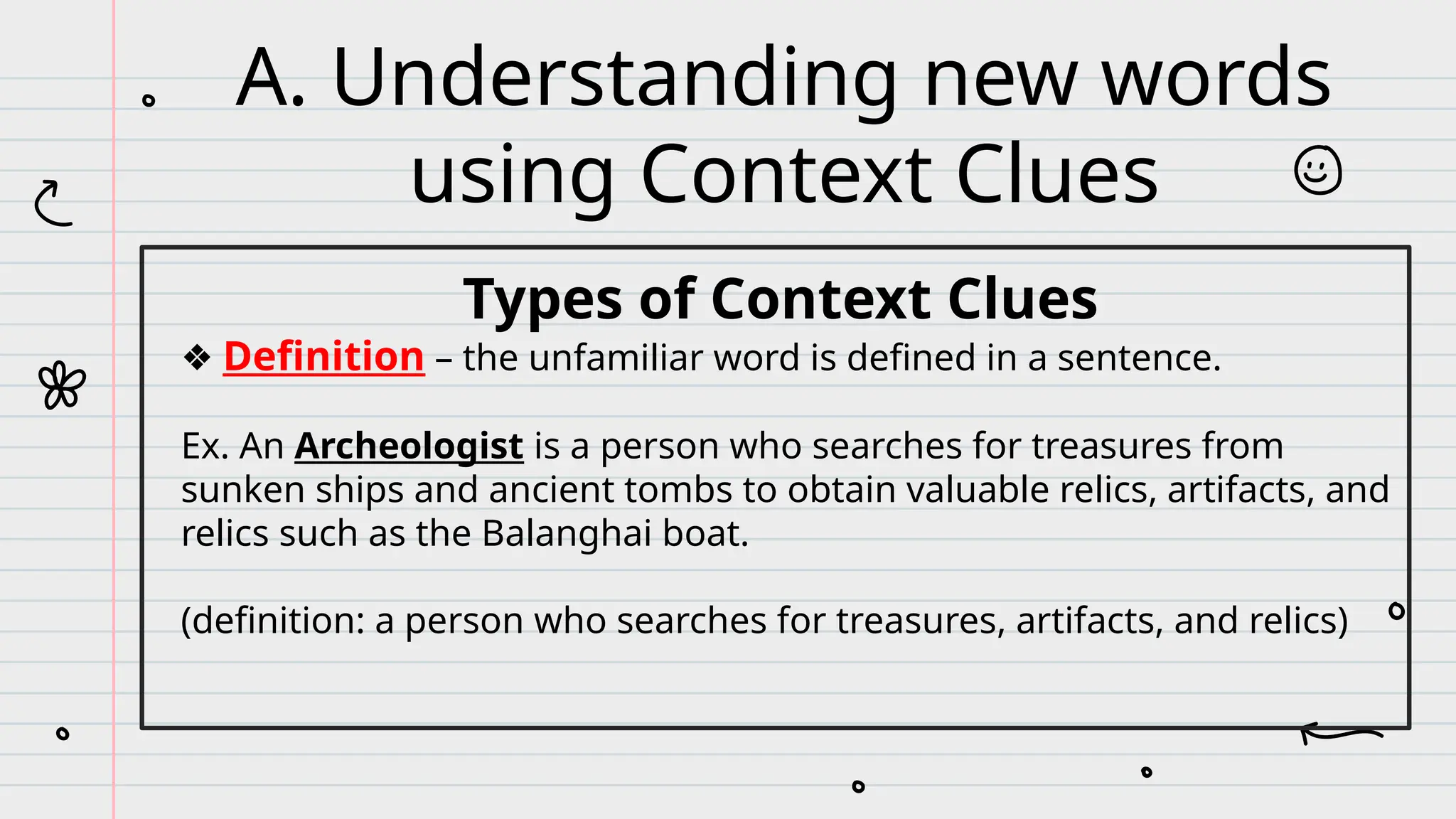 Types of Context Clues
❖ Definition – the unfamiliar word is defined in a sentence.
Ex. An Archeologist is a person who searches for treasures from
sunken ships and ancient tombs to obtain valuable relics, artifacts, and
relics such as the Balanghai boat.
(definition: a person who searches for treasures, artifacts, and relics)
A. Understanding new words
using Context Clues
 