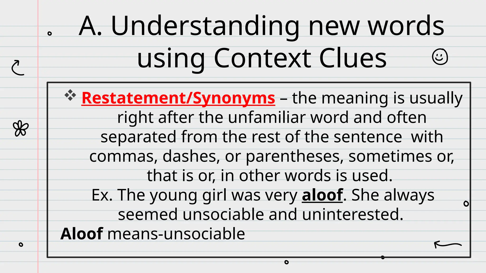  Restatement/Synonyms – the meaning is usually
right after the unfamiliar word and often
separated from the rest of the sentence with
commas, dashes, or parentheses, sometimes or,
that is or, in other words is used.
Ex. The young girl was very aloof. She always
seemed unsociable and uninterested.
Aloof means-unsociable
A. Understanding new words
using Context Clues
 