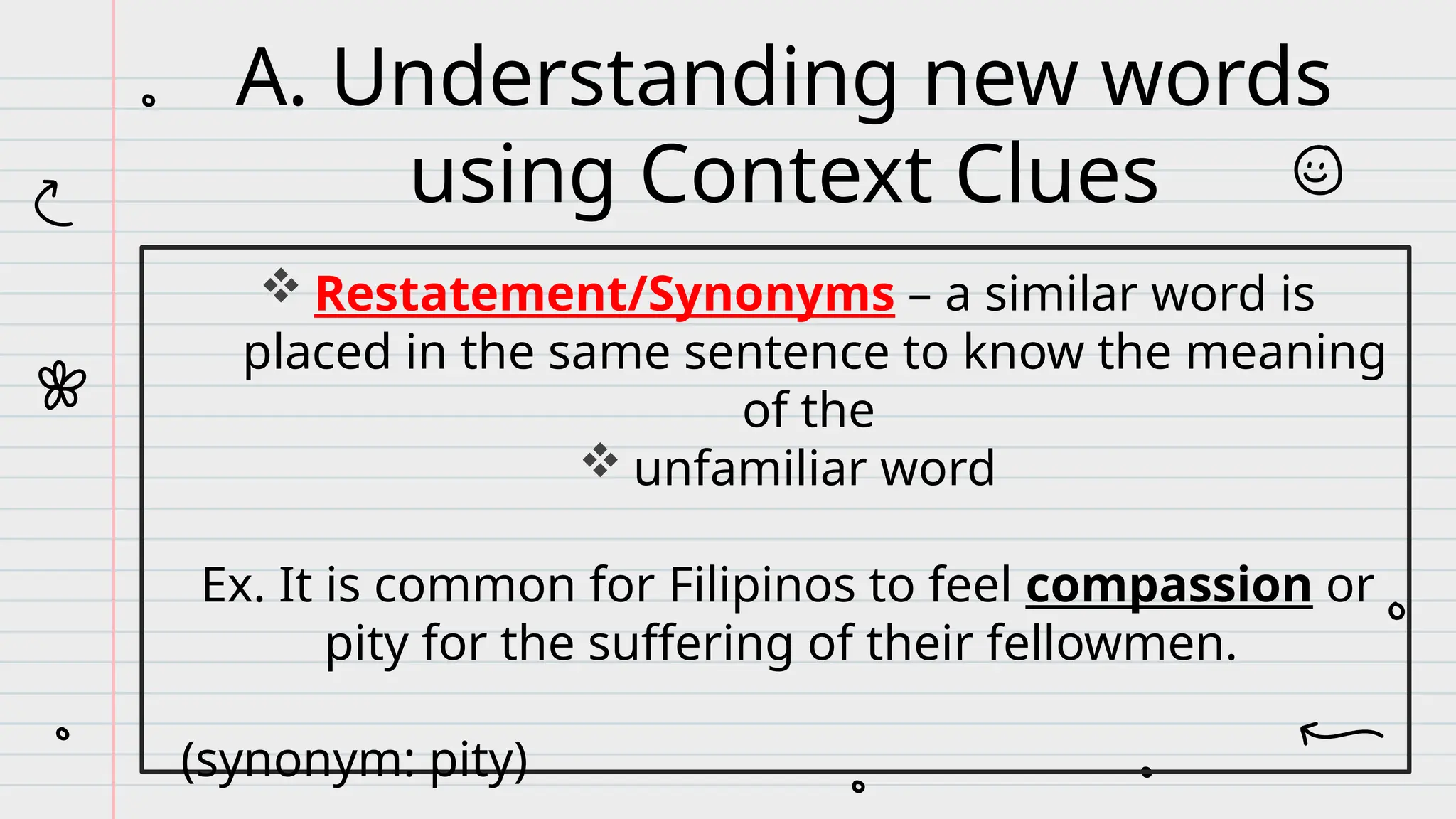  Restatement/Synonyms – a similar word is
placed in the same sentence to know the meaning
of the
 unfamiliar word
Ex. It is common for Filipinos to feel compassion or
pity for the suffering of their fellowmen.
(synonym: pity)
A. Understanding new words
using Context Clues
 