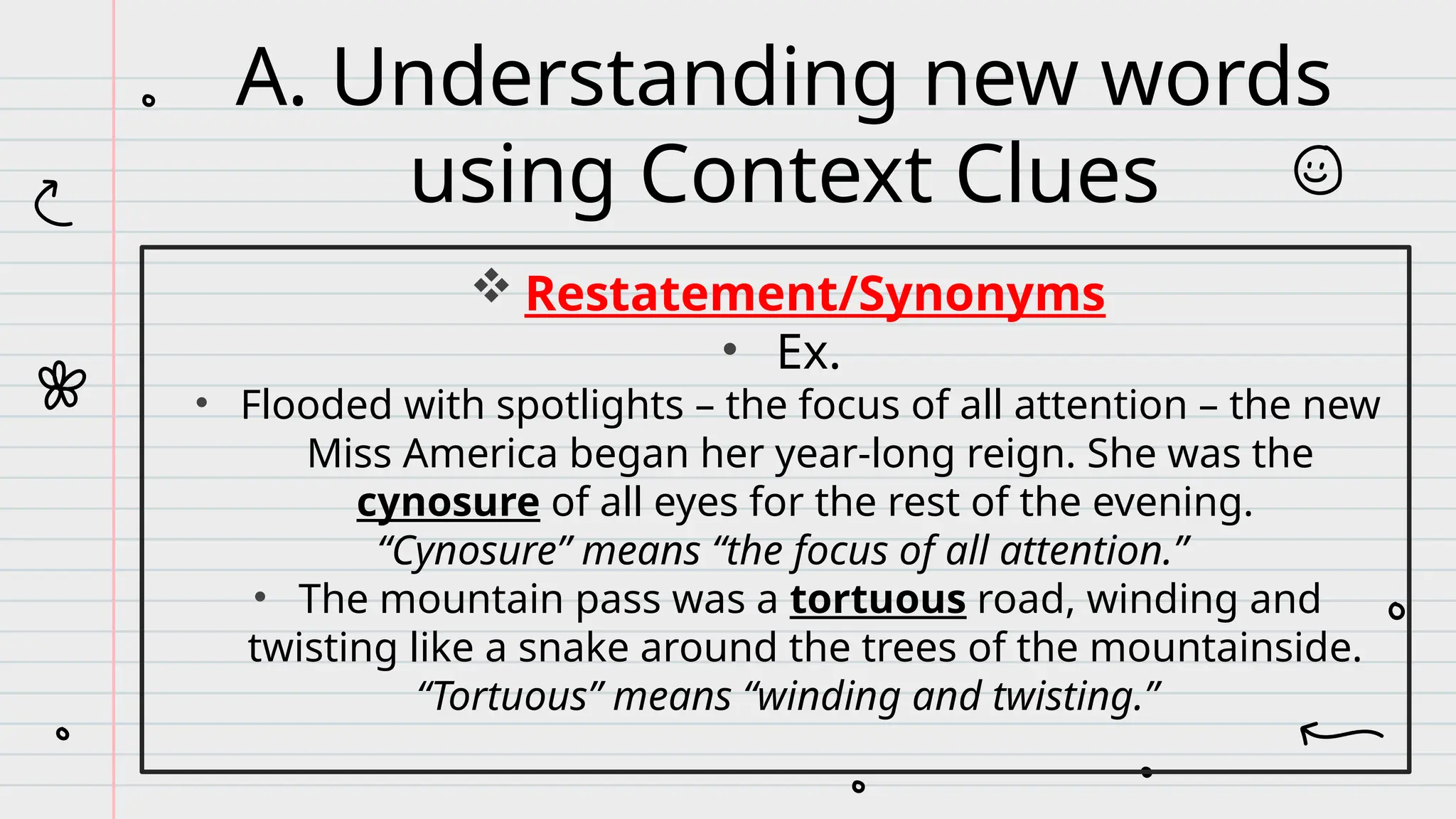  Restatement/Synonyms
• Ex.
• Flooded with spotlights – the focus of all attention – the new
Miss America began her year-long reign. She was the
cynosure of all eyes for the rest of the evening.
“Cynosure” means “the focus of all attention.”
• The mountain pass was a tortuous road, winding and
twisting like a snake around the trees of the mountainside.
“Tortuous” means “winding and twisting.”
A. Understanding new words
using Context Clues
 