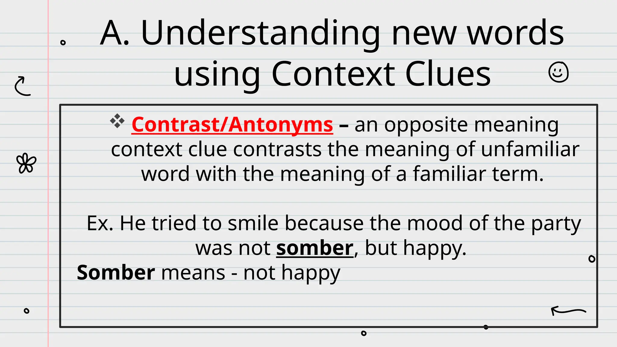  Contrast/Antonyms – an opposite meaning
context clue contrasts the meaning of unfamiliar
word with the meaning of a familiar term.
Ex. He tried to smile because the mood of the party
was not somber, but happy.
Somber means - not happy
A. Understanding new words
using Context Clues
 