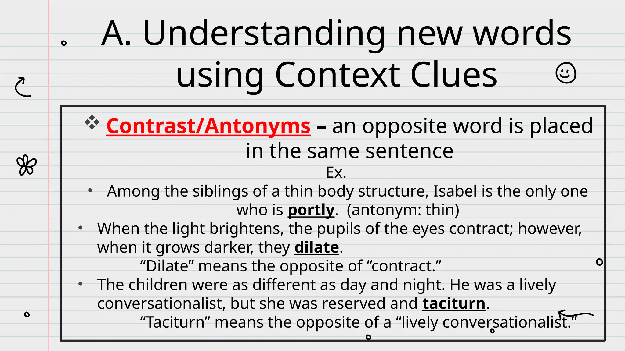  Contrast/Antonyms – an opposite word is placed
in the same sentence
Ex.
• Among the siblings of a thin body structure, Isabel is the only one
who is portly. (antonym: thin)
• When the light brightens, the pupils of the eyes contract; however,
when it grows darker, they dilate.
“Dilate” means the opposite of “contract.”
• The children were as different as day and night. He was a lively
conversationalist, but she was reserved and taciturn.
“Taciturn” means the opposite of a “lively conversationalist.”
A. Understanding new words
using Context Clues
 