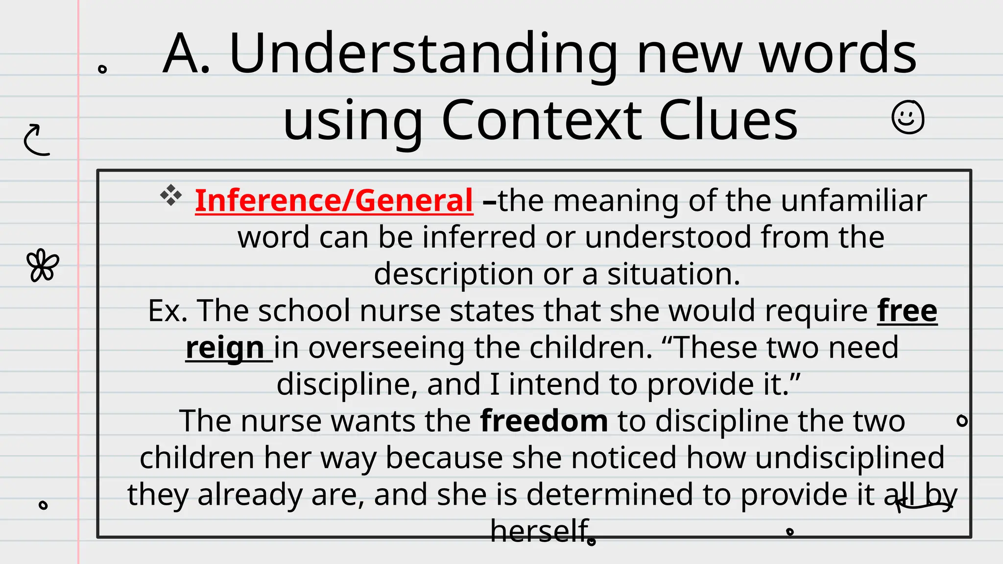  Inference/General –the meaning of the unfamiliar
word can be inferred or understood from the
description or a situation.
Ex. The school nurse states that she would require free
reign in overseeing the children. “These two need
discipline, and I intend to provide it.”
The nurse wants the freedom to discipline the two
children her way because she noticed how undisciplined
they already are, and she is determined to provide it all by
herself.
A. Understanding new words
using Context Clues
 