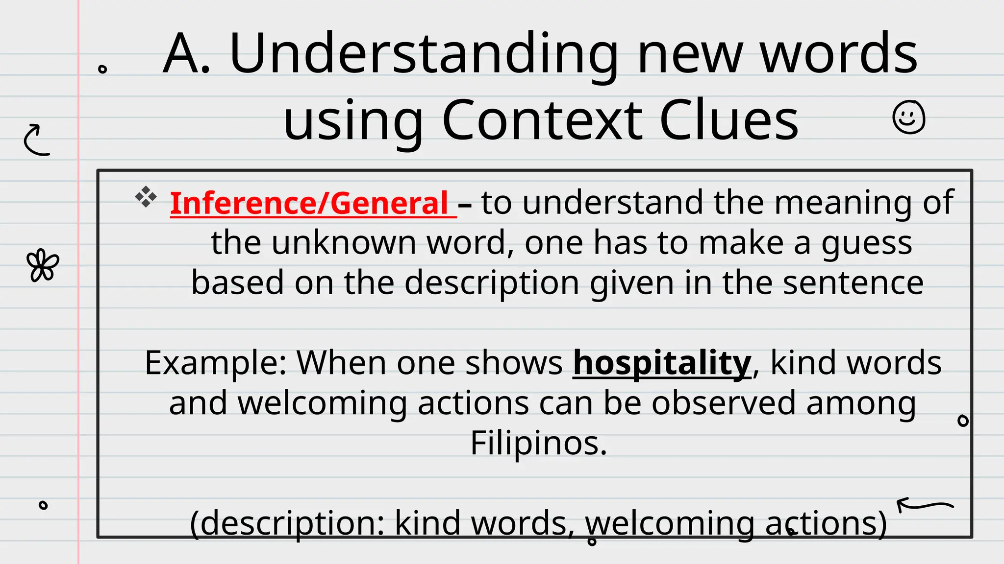  Inference/General – to understand the meaning of
the unknown word, one has to make a guess
based on the description given in the sentence
Example: When one shows hospitality, kind words
and welcoming actions can be observed among
Filipinos.
(description: kind words, welcoming actions)
A. Understanding new words
using Context Clues
 