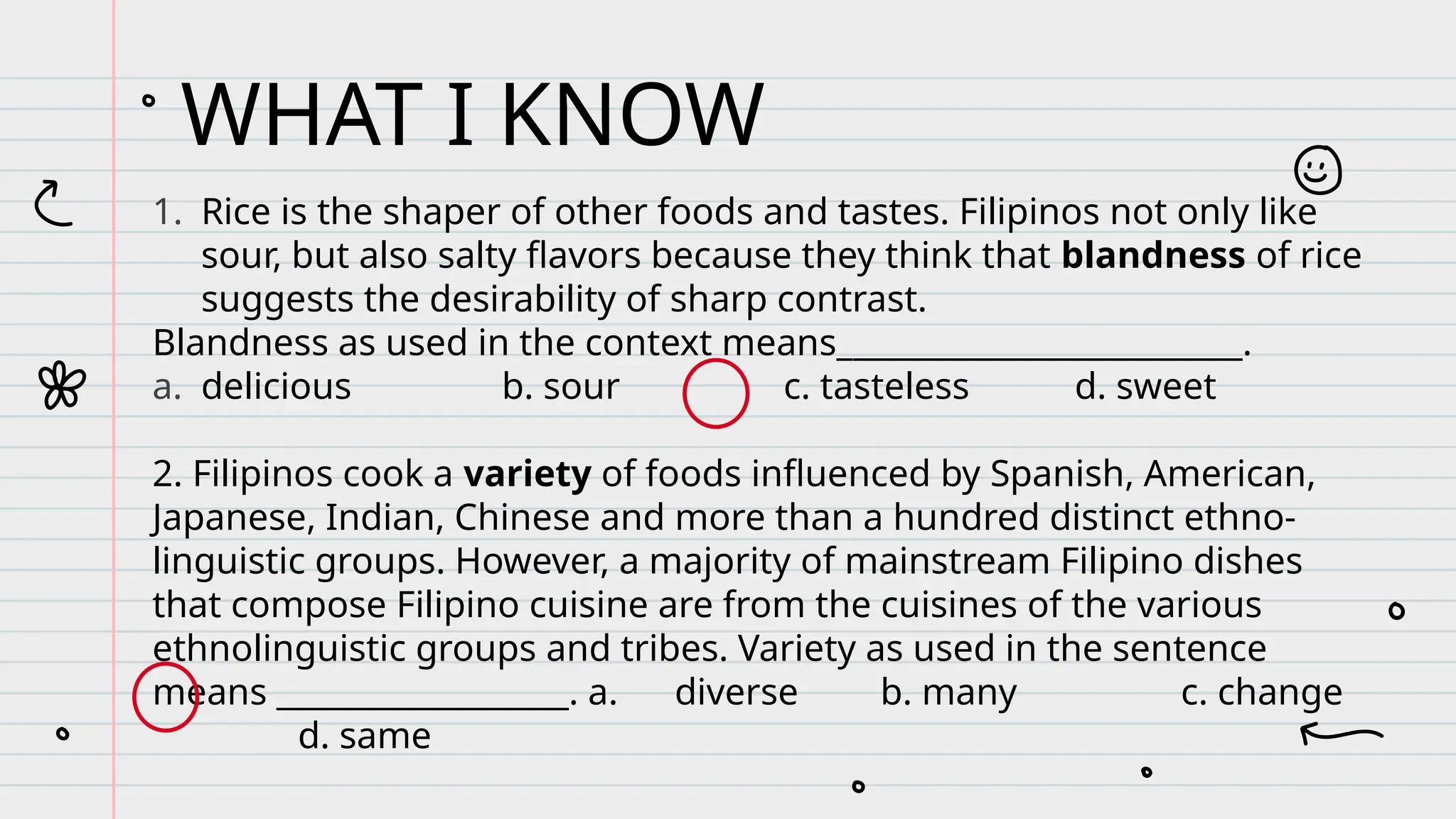 1. Rice is the shaper of other foods and tastes. Filipinos not only like
sour, but also salty flavors because they think that blandness of rice
suggests the desirability of sharp contrast.
Blandness as used in the context means_________________________.
a. delicious b. sour c. tasteless d. sweet
2. Filipinos cook a variety of foods influenced by Spanish, American,
Japanese, Indian, Chinese and more than a hundred distinct ethno-
linguistic groups. However, a majority of mainstream Filipino dishes
that compose Filipino cuisine are from the cuisines of the various
ethnolinguistic groups and tribes. Variety as used in the sentence
means __________________. a. diverse b. many c. change
d. same
WHAT I KNOW
 