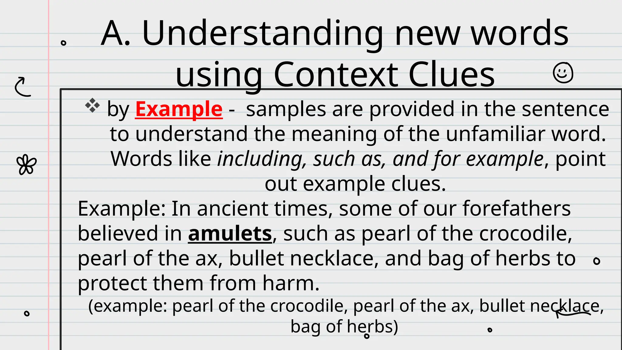  by Example - samples are provided in the sentence
to understand the meaning of the unfamiliar word.
Words like including, such as, and for example, point
out example clues.
Example: In ancient times, some of our forefathers
believed in amulets, such as pearl of the crocodile,
pearl of the ax, bullet necklace, and bag of herbs to
protect them from harm.
(example: pearl of the crocodile, pearl of the ax, bullet necklace,
bag of herbs)
A. Understanding new words
using Context Clues
 