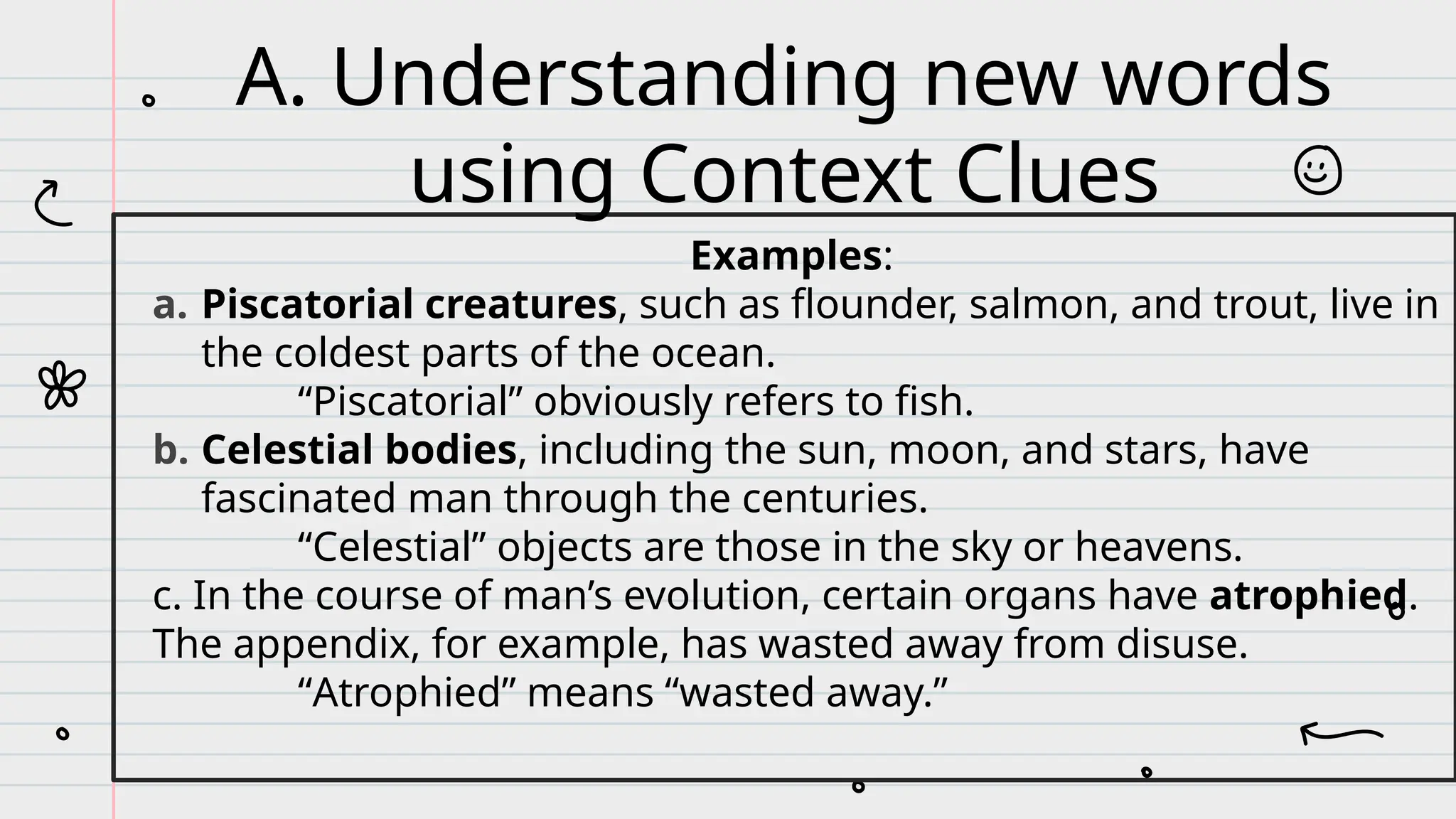 Examples:
a. Piscatorial creatures, such as flounder, salmon, and trout, live in
the coldest parts of the ocean.
“Piscatorial” obviously refers to fish.
b. Celestial bodies, including the sun, moon, and stars, have
fascinated man through the centuries.
“Celestial” objects are those in the sky or heavens.
c. In the course of man’s evolution, certain organs have atrophied.
The appendix, for example, has wasted away from disuse.
“Atrophied” means “wasted away.”
A. Understanding new words
using Context Clues
 
