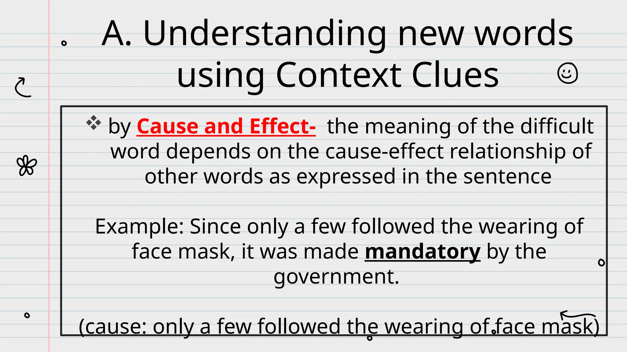  by Cause and Effect- the meaning of the difficult
word depends on the cause-effect relationship of
other words as expressed in the sentence
Example: Since only a few followed the wearing of
face mask, it was made mandatory by the
government.
(cause: only a few followed the wearing of face mask)
A. Understanding new words
using Context Clues
 