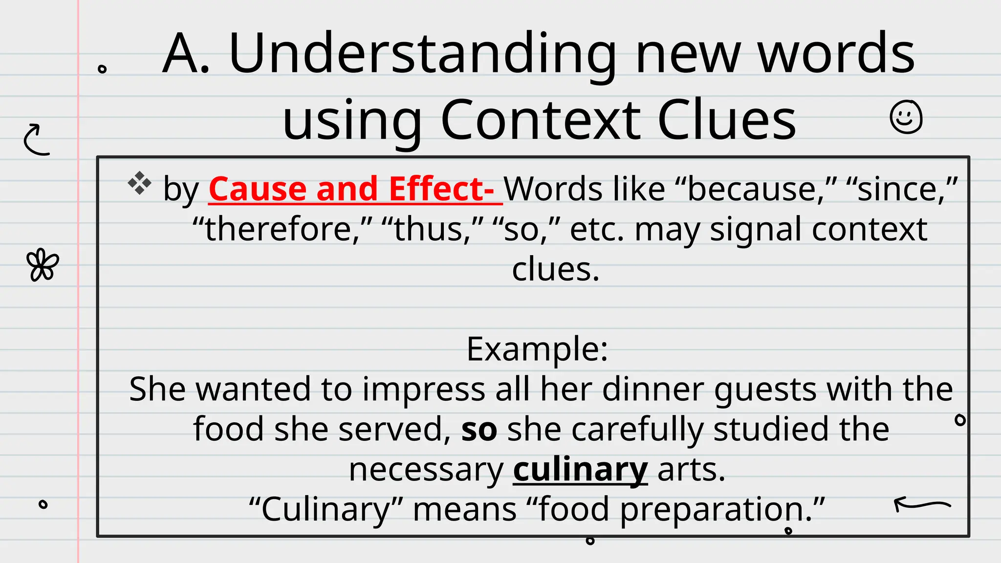  by Cause and Effect- Words like “because,” “since,”
“therefore,” “thus,” “so,” etc. may signal context
clues.
Example:
She wanted to impress all her dinner guests with the
food she served, so she carefully studied the
necessary culinary arts.
“Culinary” means “food preparation.”
A. Understanding new words
using Context Clues
 