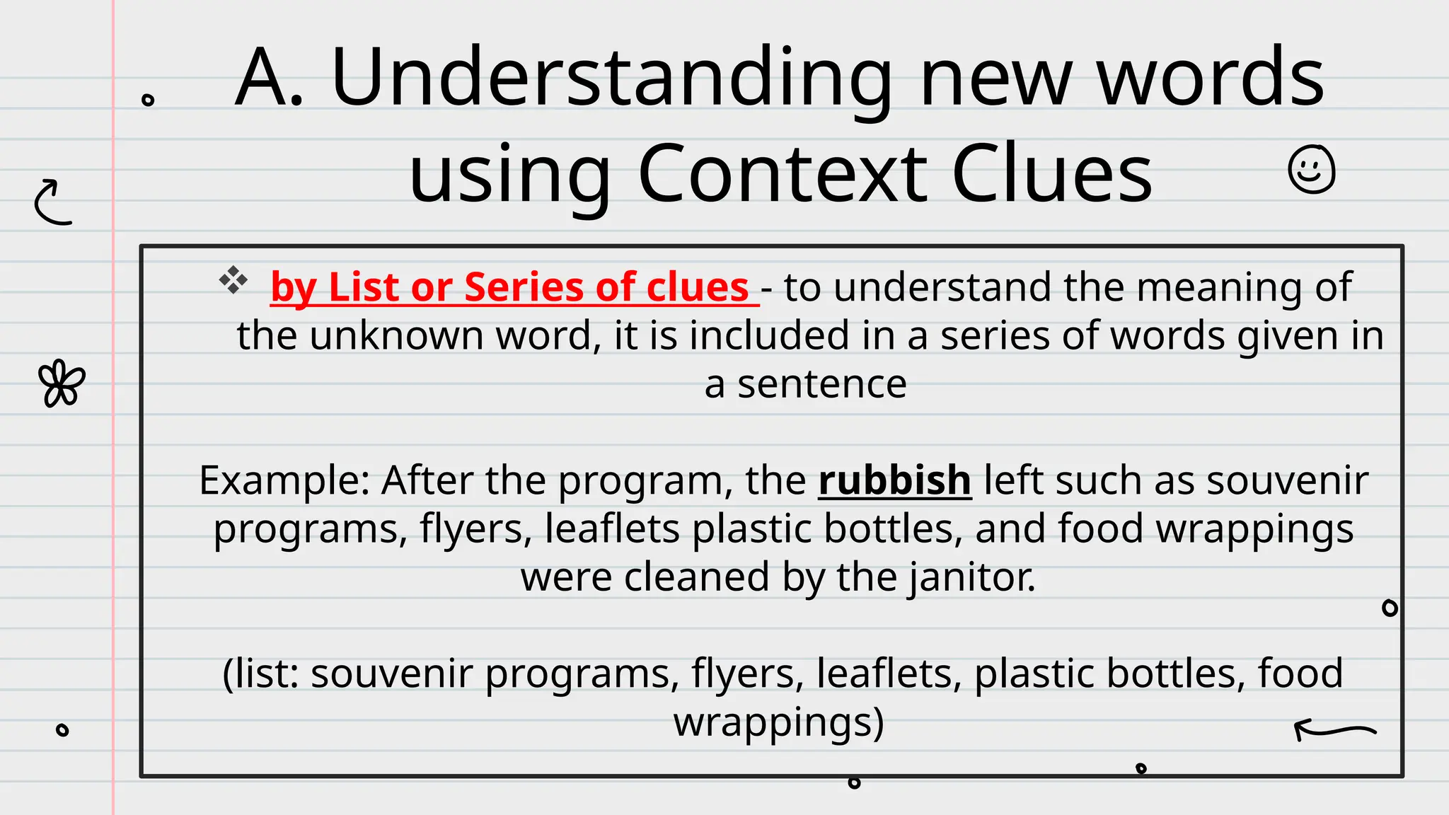  by List or Series of clues - to understand the meaning of
the unknown word, it is included in a series of words given in
a sentence
Example: After the program, the rubbish left such as souvenir
programs, flyers, leaflets plastic bottles, and food wrappings
were cleaned by the janitor.
(list: souvenir programs, flyers, leaflets, plastic bottles, food
wrappings)
A. Understanding new words
using Context Clues
 