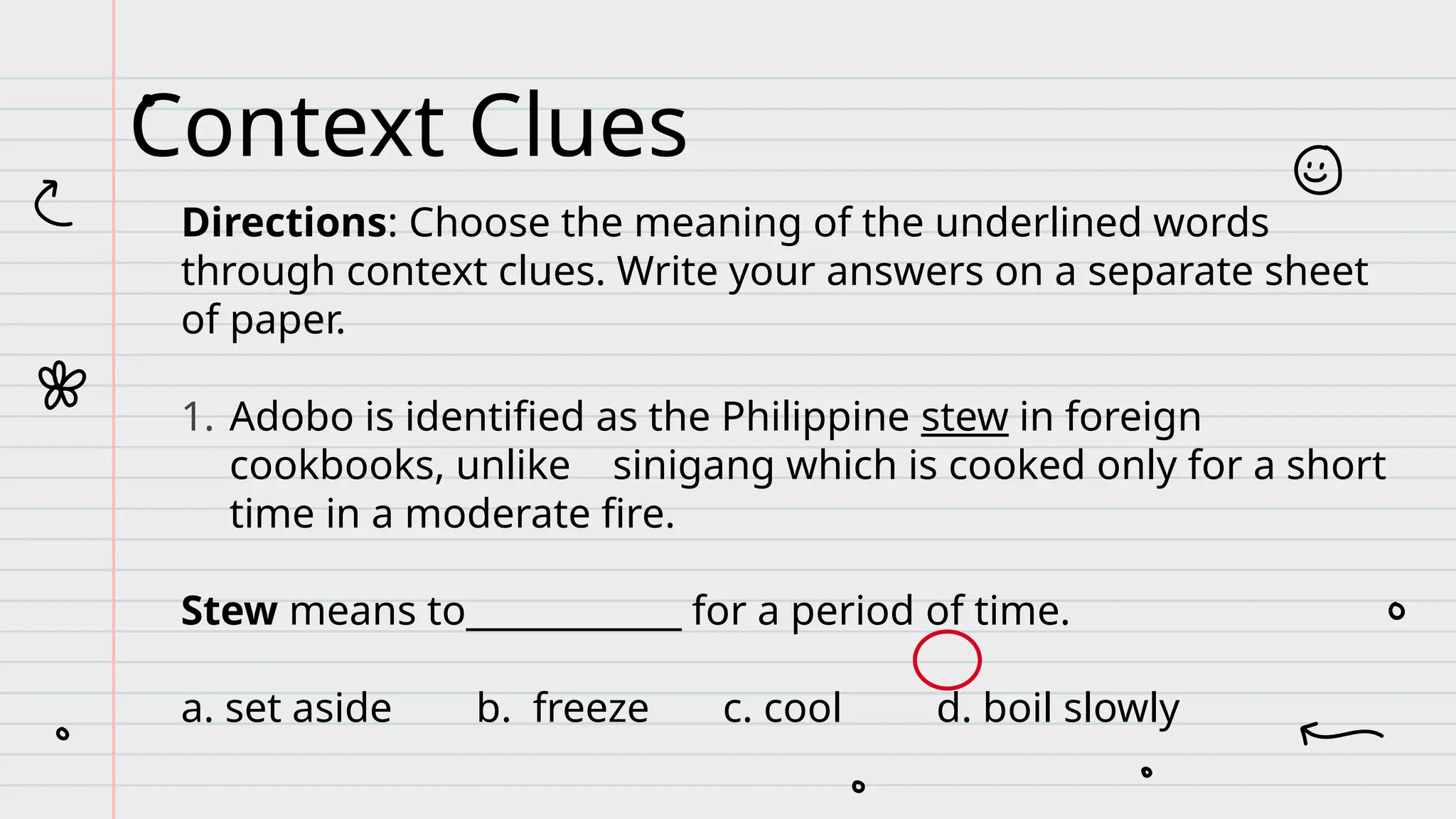 Directions: Choose the meaning of the underlined words
through context clues. Write your answers on a separate sheet
of paper.
1. Adobo is identified as the Philippine stew in foreign
cookbooks, unlike sinigang which is cooked only for a short
time in a moderate fire.
Stew means to____________ for a period of time.
a. set aside b. freeze c. cool d. boil slowly
Context Clues
 