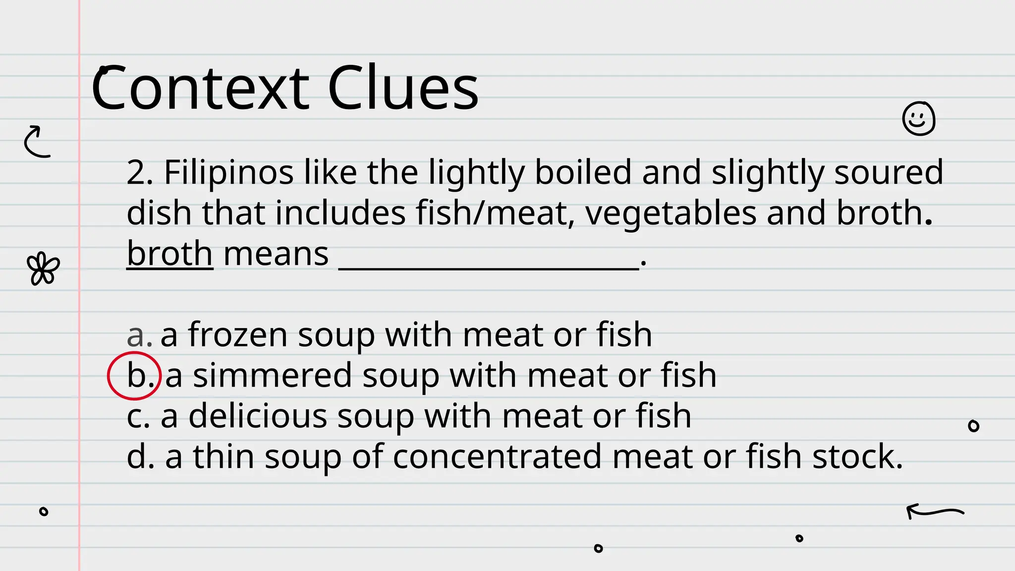 2. Filipinos like the lightly boiled and slightly soured
dish that includes fish/meat, vegetables and broth.
broth means ____________________.
a. a frozen soup with meat or fish
b. a simmered soup with meat or fish
c. a delicious soup with meat or fish
d. a thin soup of concentrated meat or fish stock.
Context Clues
 