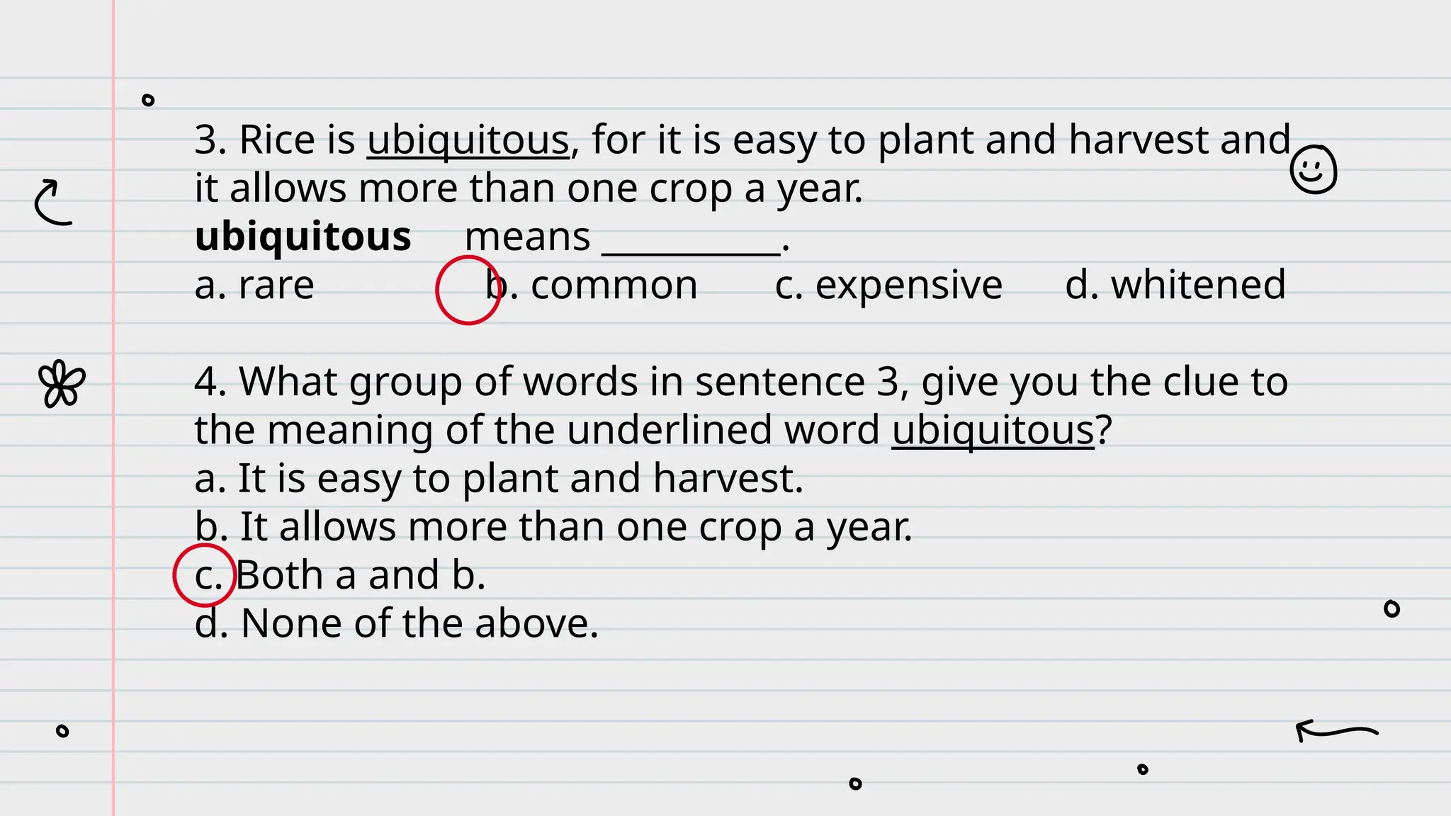 3. Rice is ubiquitous, for it is easy to plant and harvest and
it allows more than one crop a year.
ubiquitous means __________.
a. rare b. common c. expensive d. whitened
4. What group of words in sentence 3, give you the clue to
the meaning of the underlined word ubiquitous?
a. It is easy to plant and harvest.
b. It allows more than one crop a year.
c. Both a and b.
d. None of the above.
 