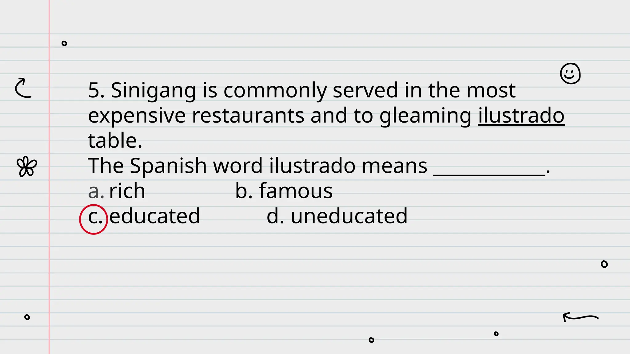 5. Sinigang is commonly served in the most
expensive restaurants and to gleaming ilustrado
table.
The Spanish word ilustrado means ____________.
a. rich b. famous
c. educated d. uneducated
 