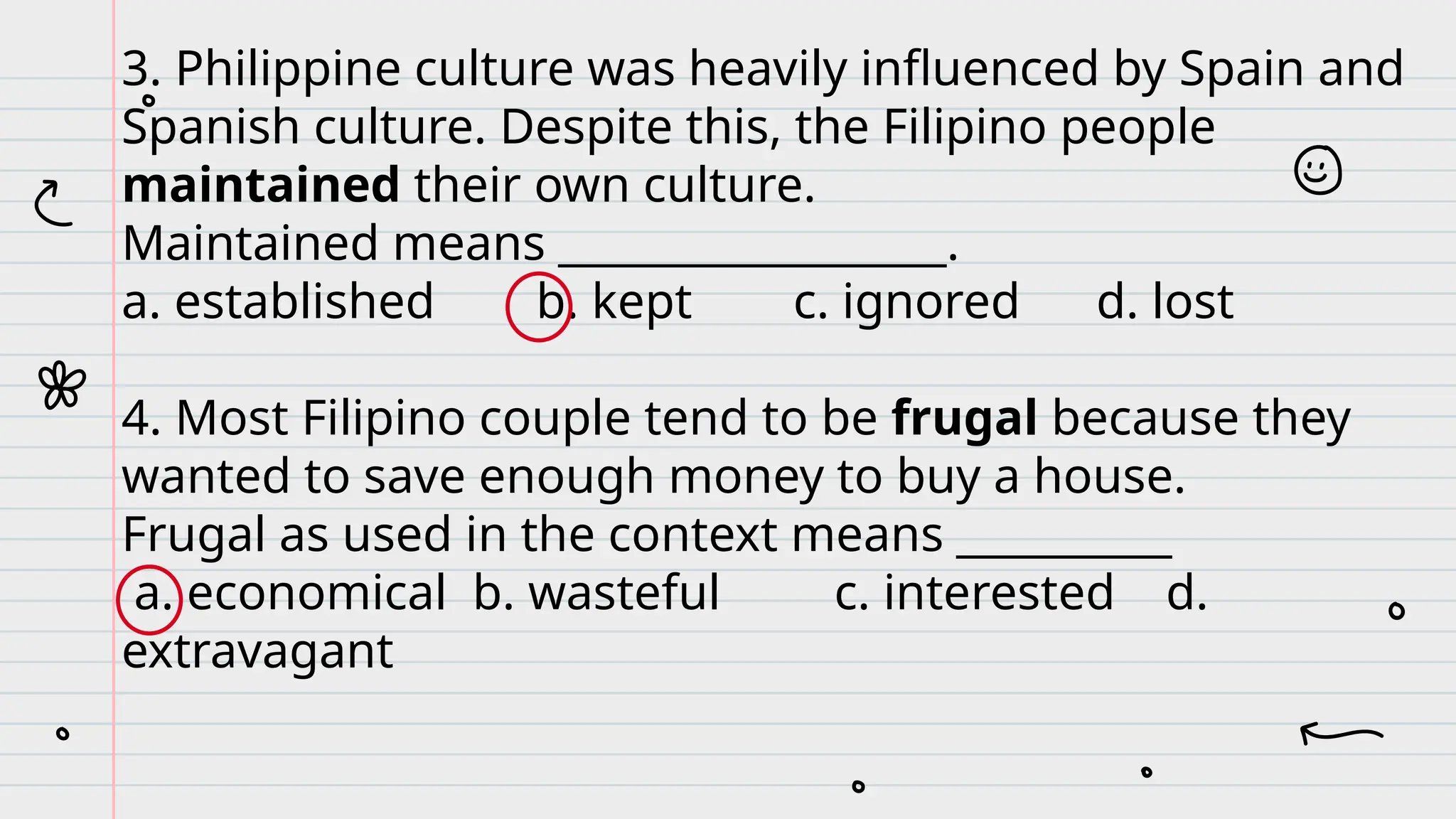 3. Philippine culture was heavily influenced by Spain and
Spanish culture. Despite this, the Filipino people
maintained their own culture.
Maintained means __________________.
a. established b. kept c. ignored d. lost
4. Most Filipino couple tend to be frugal because they
wanted to save enough money to buy a house.
Frugal as used in the context means __________
a. economical b. wasteful c. interested d.
extravagant
 