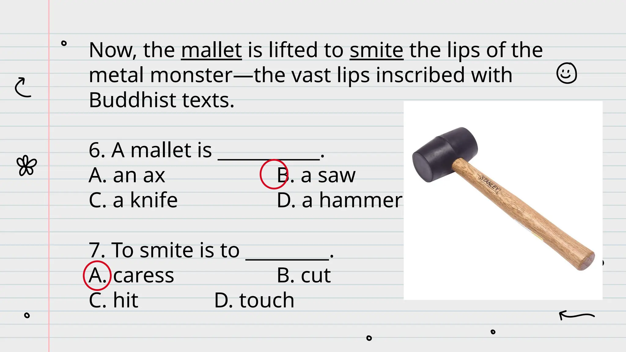 Now, the mallet is lifted to smite the lips of the
metal monster—the vast lips inscribed with
Buddhist texts.
6. A mallet is ___________.
A. an ax B. a saw
C. a knife D. a hammer
7. To smite is to _________.
A. caress B. cut
C. hit D. touch
 