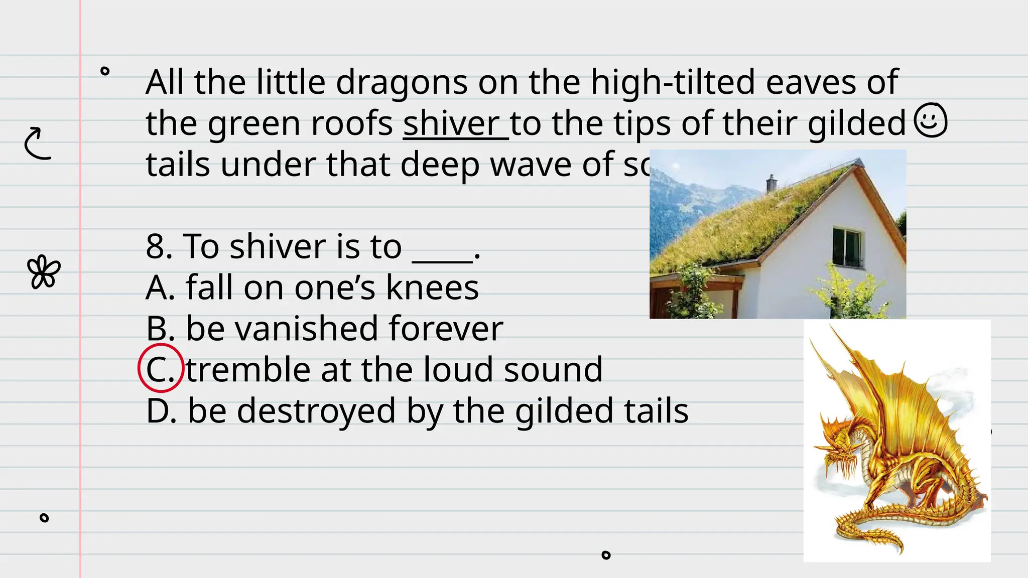 All the little dragons on the high-tilted eaves of
the green roofs shiver to the tips of their gilded
tails under that deep wave of sound.
8. To shiver is to ____.
A. fall on one’s knees
B. be vanished forever
C. tremble at the loud sound
D. be destroyed by the gilded tails
 