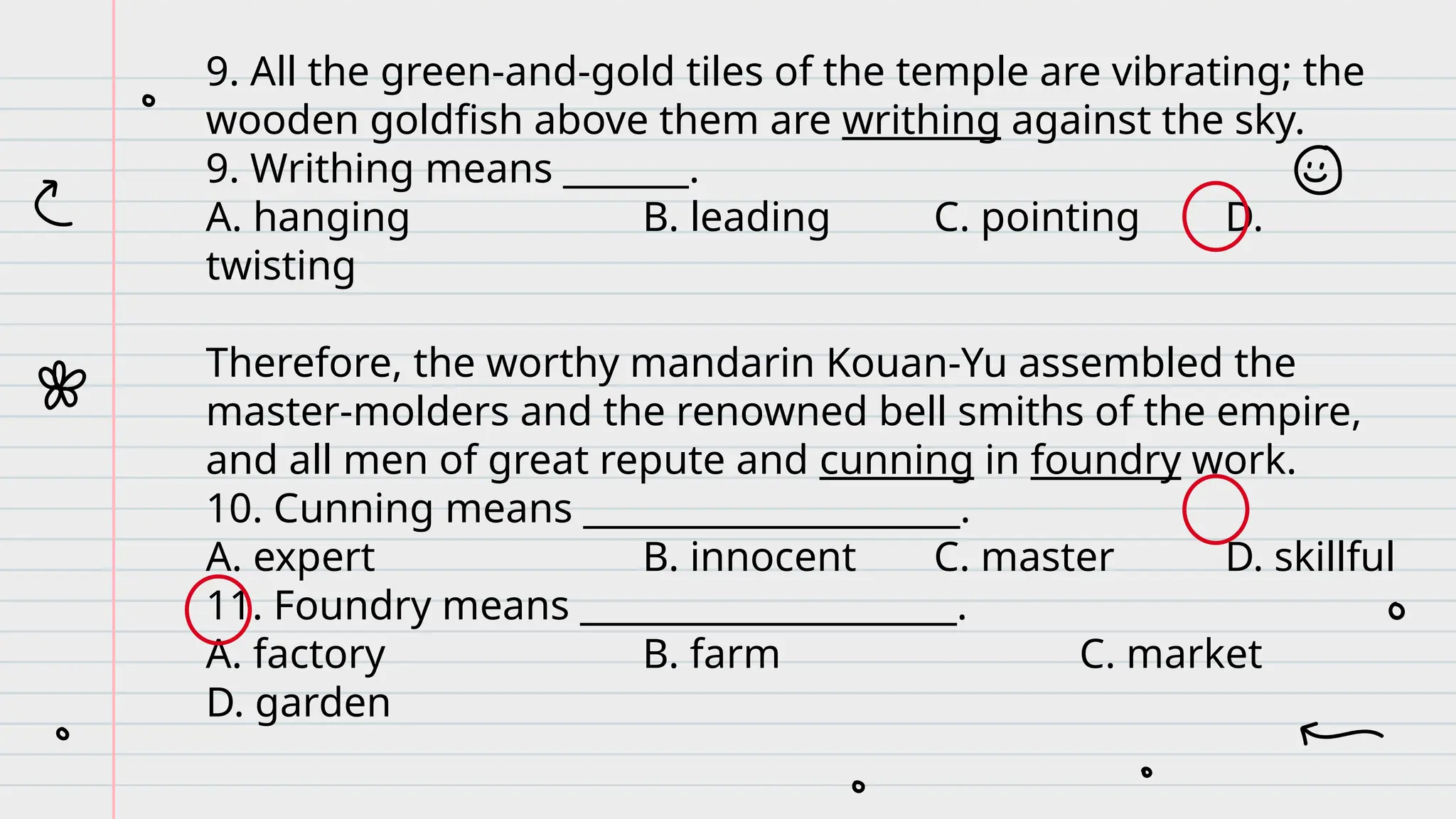 9. All the green-and-gold tiles of the temple are vibrating; the
wooden goldfish above them are writhing against the sky.
9. Writhing means _______.
A. hanging B. leading C. pointing D.
twisting
Therefore, the worthy mandarin Kouan-Yu assembled the
master-molders and the renowned bell smiths of the empire,
and all men of great repute and cunning in foundry work.
10. Cunning means _____________________.
A. expert B. innocent C. master D. skillful
11. Foundry means _____________________.
A. factory B. farm C. market
D. garden
 
