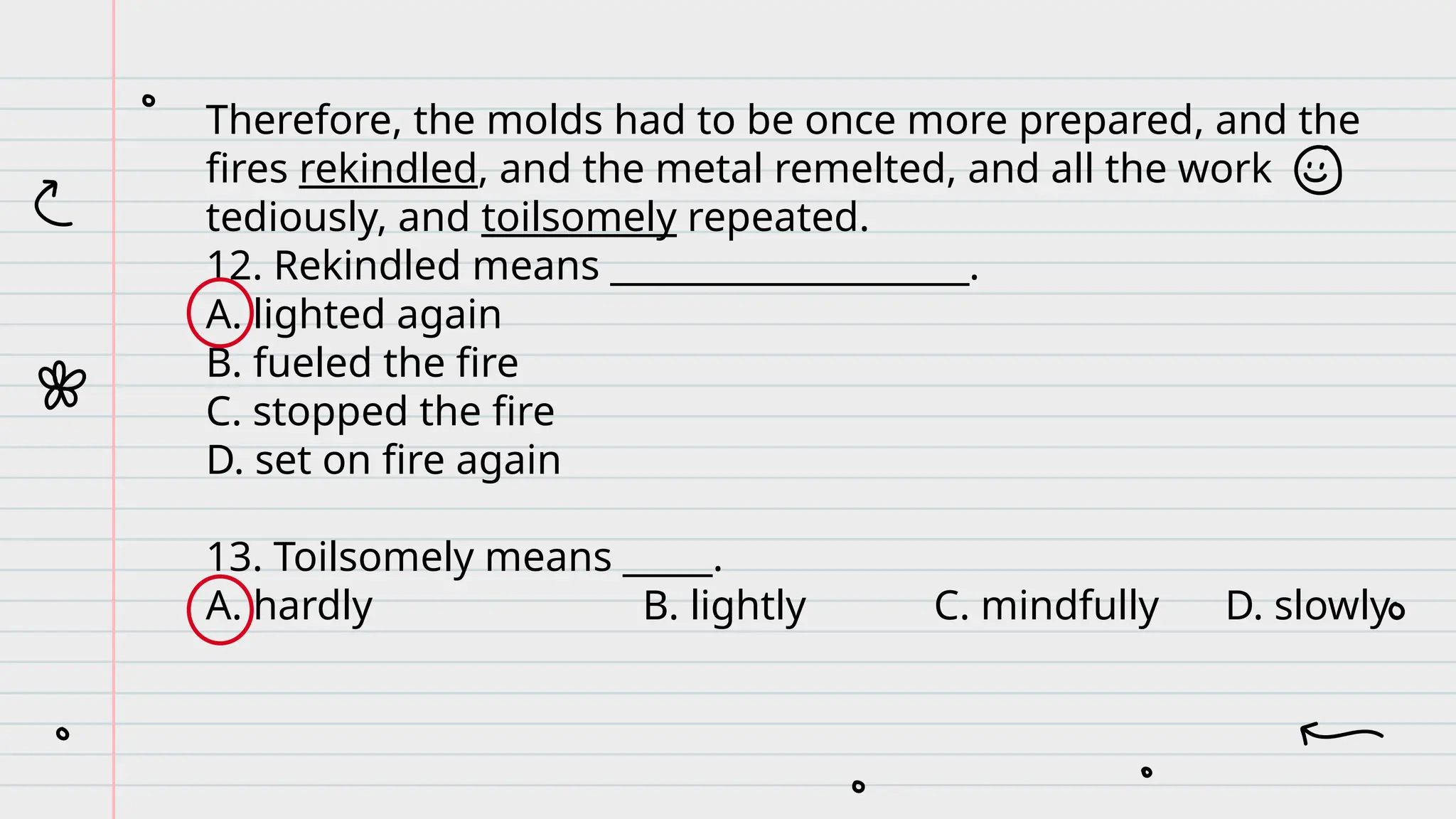 Therefore, the molds had to be once more prepared, and the
fires rekindled, and the metal remelted, and all the work
tediously, and toilsomely repeated.
12. Rekindled means ____________________.
A. lighted again
B. fueled the fire
C. stopped the fire
D. set on fire again
13. Toilsomely means _____.
A. hardly B. lightly C. mindfully D. slowly
 