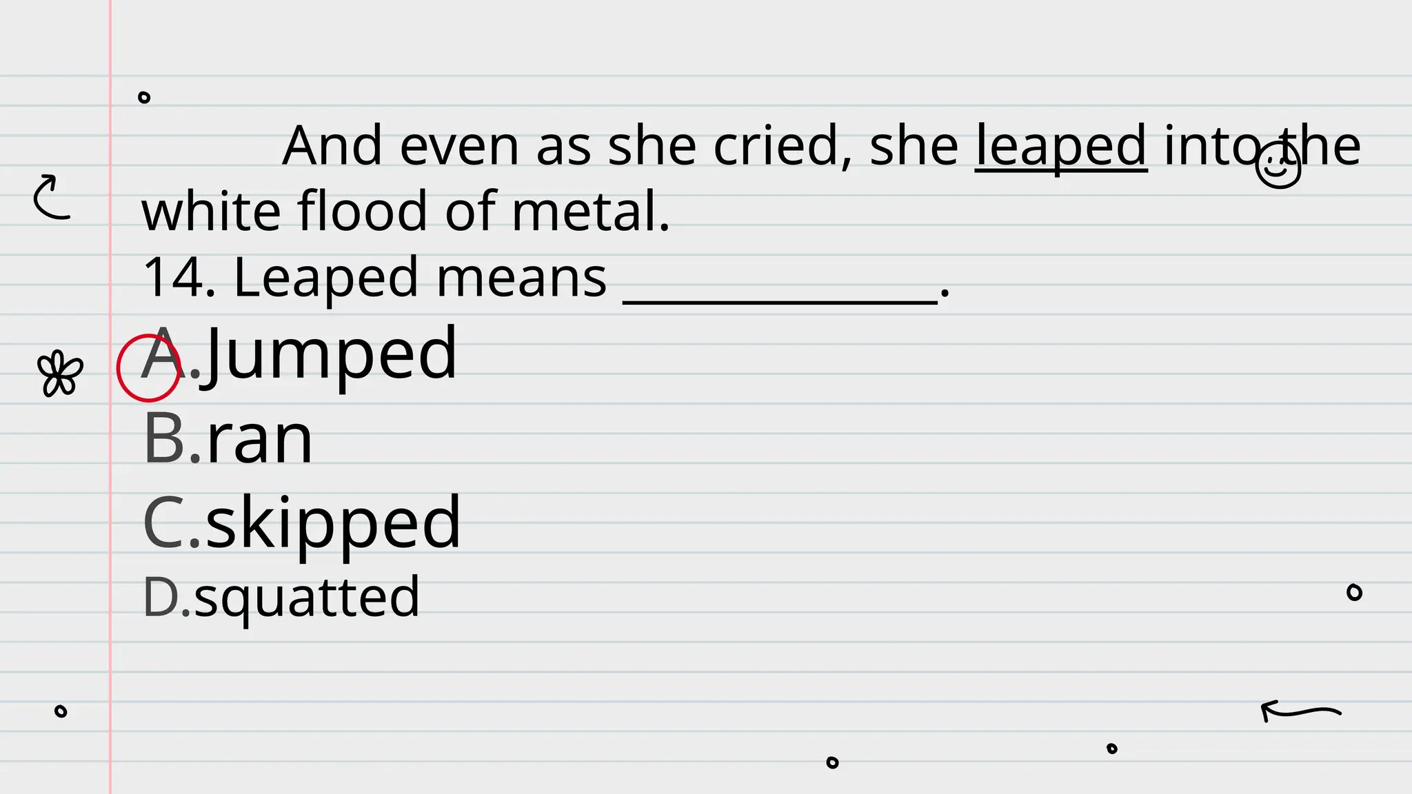 And even as she cried, she leaped into the
white flood of metal.
14. Leaped means _____________.
A.Jumped
B.ran
C.skipped
D.squatted
 